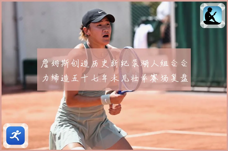 詹姆斯创造历史新纪录湖人组合合力缔造五十七年未见壮举赛场复盘