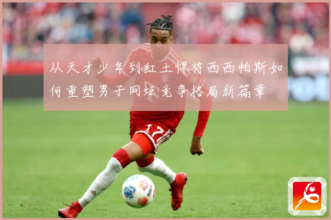从天才少年到红土悍将西西帕斯如何重塑男子网坛竞争格局新篇章