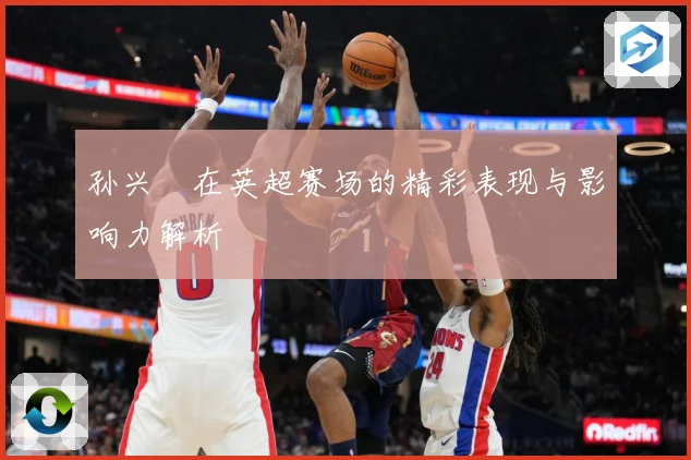 孙兴慜在英超赛场的精彩表现与影响力解析