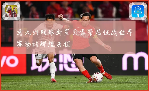 意大利网球新星贝雷蒂尼征战世界赛场的辉煌历程