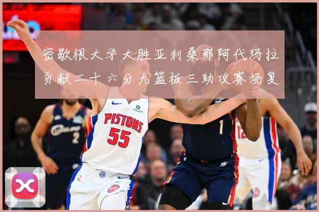 密歇根大学大胜亚利桑那阿代玛拉贡献二十六分九篮板三助攻赛场复盘