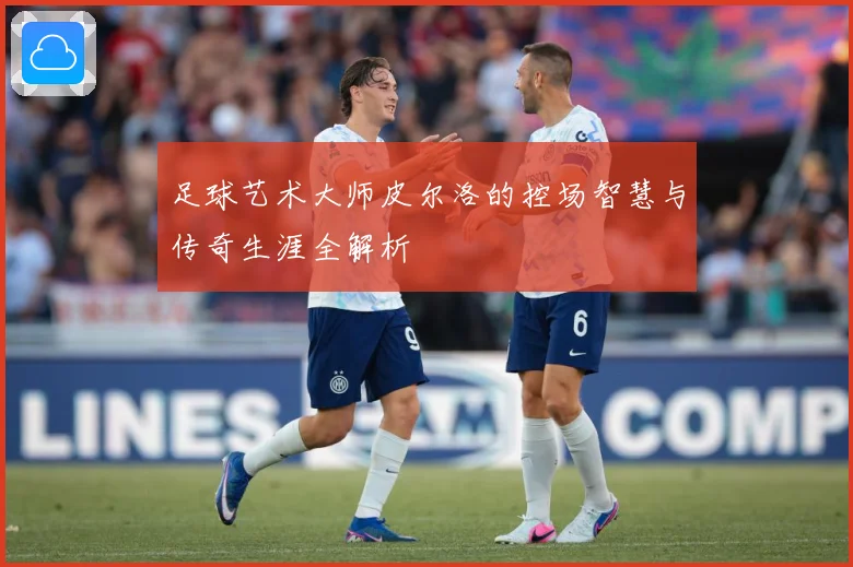 足球艺术大师皮尔洛的控场智慧与传奇生涯全解析