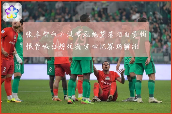 张本智和六站零冠绝望落泪自责悔恨曾喊出想死痛苦回忆赛场解读