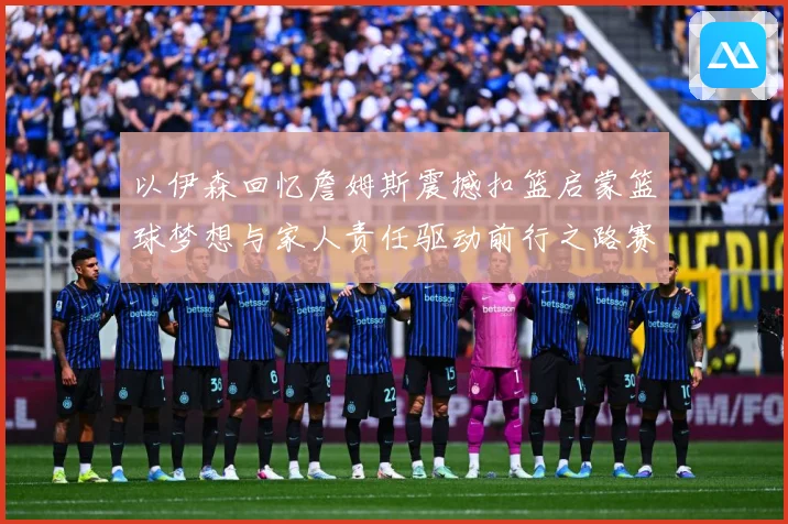 以伊森回忆詹姆斯震撼扣篮启蒙篮球梦想与家人责任驱动前行之路赛场复盘