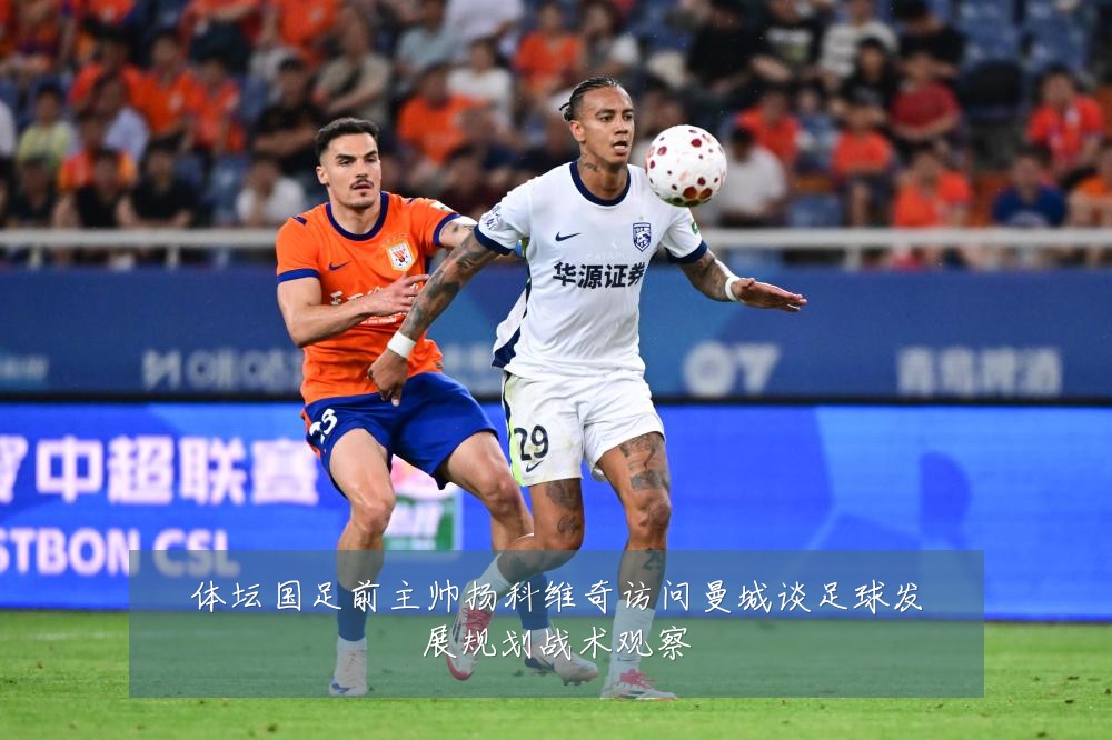 体坛国足前主帅扬科维奇访问曼城谈足球发展规划战术观察