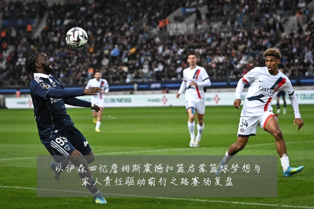 以伊森回忆詹姆斯震撼扣篮启蒙篮球梦想与家人责任驱动前行之路赛场复盘
