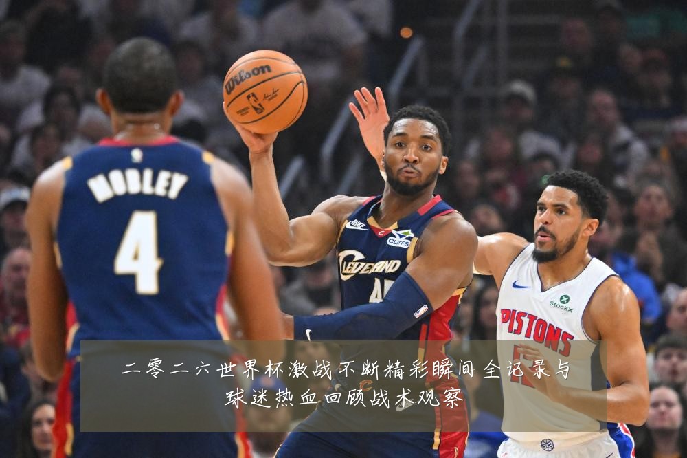 二零二六世界杯激战不断精彩瞬间全记录与球迷热血回顾战术观察